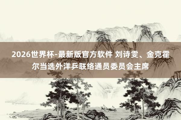 2026世界杯-最新版官方软件 刘诗雯、金克霍尔当选外洋乒联络通员委员会主席