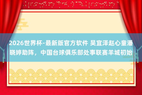 2026世界杯-最新版官方软件 吴宜泽赵心童潘晓婷助阵，中国台球俱乐部处事联赛羊城初始