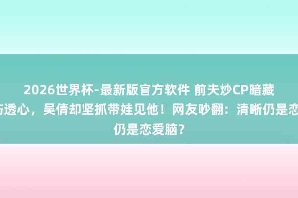 2026世界杯-最新版官方软件 前夫炒CP暗藏婚史伤透心，吴倩却坚抓带娃见他！网友吵翻：清晰仍是恋爱脑？