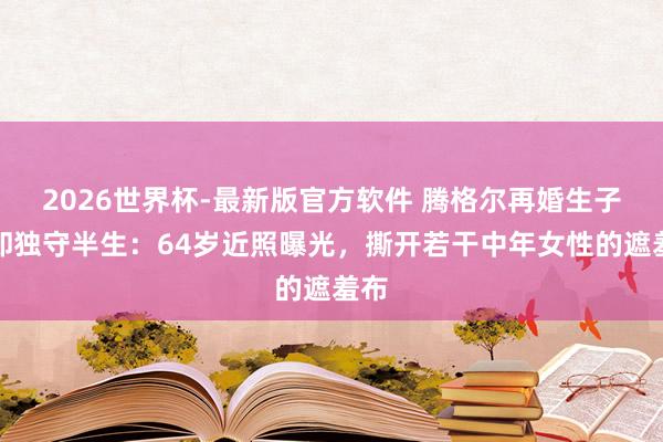 2026世界杯-最新版官方软件 腾格尔再婚生子她却独守半生：64岁近照曝光，撕开若干中年女性的遮羞布