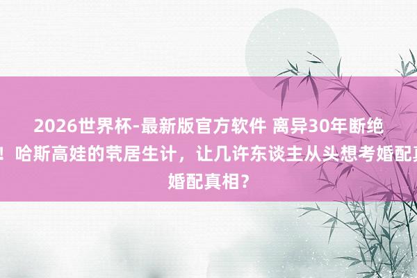 2026世界杯-最新版官方软件 离异30年断绝复婚！哈斯高娃的茕居生计，让几许东谈主从头想考婚配真相？
