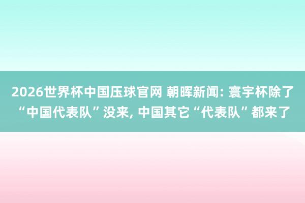 2026世界杯中国压球官网 朝晖新闻: 寰宇杯除了“中国代表队”没来, 中国其它“代表队”都来了