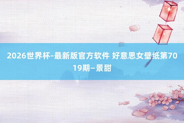 2026世界杯-最新版官方软件 好意思女壁纸第7019期—景甜