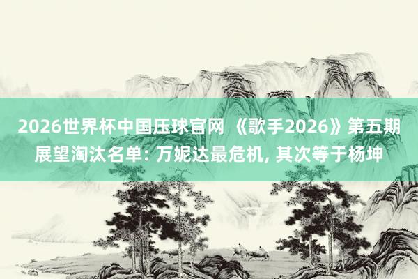 2026世界杯中国压球官网 《歌手2026》第五期展望淘汰名单: 万妮达最危机， 其次等于杨坤
