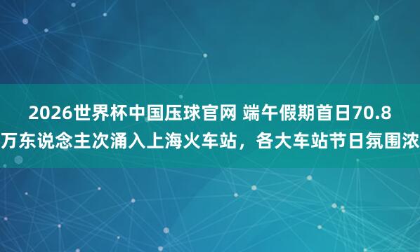 2026世界杯中国压球官网 端午假期首日70.8万东说念主次涌入上海火车站，各大车站节日氛围浓