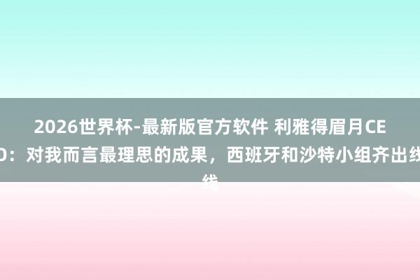 2026世界杯-最新版官方软件 利雅得眉月CEO:对我而言最理思的成果,西班牙和沙特小组齐出线