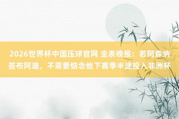 2026世界杯中国压球官网 圭表晚报:若阿森纳签布阿迪,不需要惦念他下赛季半途投入非洲杯