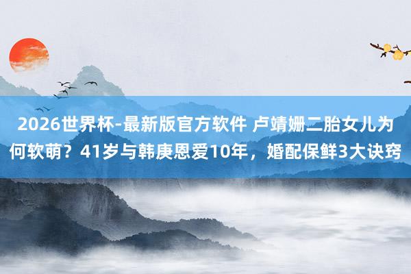 2026世界杯-最新版官方软件 卢靖姗二胎女儿为何软萌？41岁与韩庚恩爱10年，婚配保鲜3大诀窍