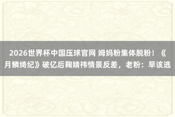 2026世界杯中国压球官网 姆妈粉集体脱粉！《月鳞绮纪》破亿后鞠婧祎情景反差，老粉：早该逃