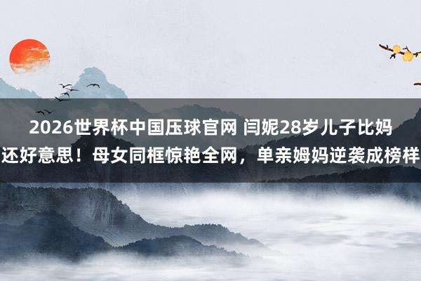 2026世界杯中国压球官网 闫妮28岁儿子比妈还好意思！母女同框惊艳全网，单亲姆妈逆袭成榜样
