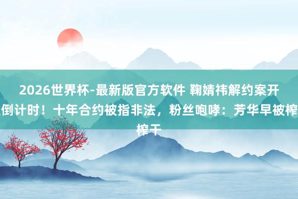 2026世界杯-最新版官方软件 鞠婧祎解约案开庭倒计时！十年合约被指非法，粉丝咆哮：芳华早被榨干